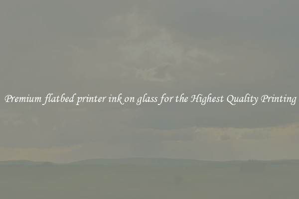 Premium flatbed printer ink on glass for the Highest Quality Printing