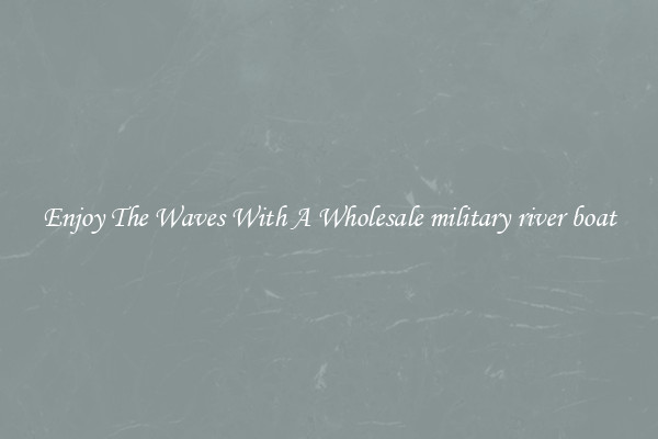 Enjoy The Waves With A Wholesale military river boat